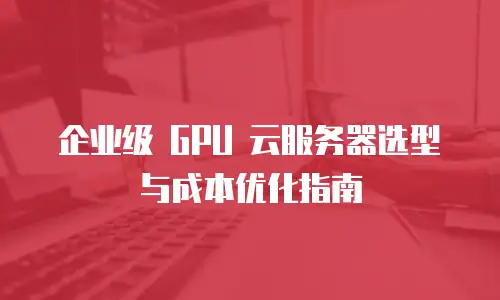 企业级 GPU 云服务器选型与成本优化指南