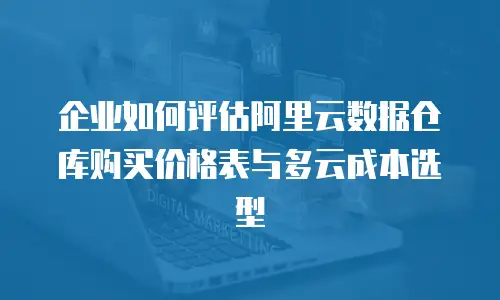 企业如何评估阿里云数据仓库购买价格表与多云成本选型