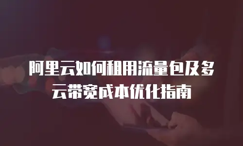 阿里云如何租用流量包及多云带宽成本优化指南
