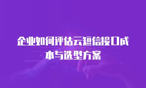 企业如何评估云短信接口成本与选型方案