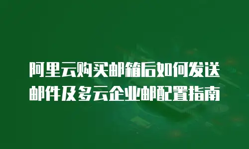 阿里云购买邮箱后如何发送邮件及多云企业邮配置指南