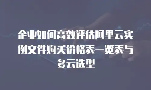 企业如何高效评估阿里云实例文件购买价格表一览表与多云选型