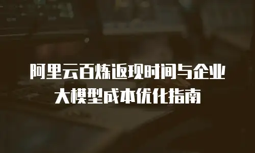 阿里云百炼返现时间与企业大模型成本优化指南