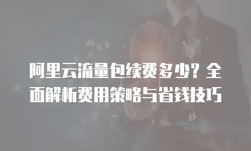 阿里云流量包续费多少？全面解析费用策略与省钱技巧