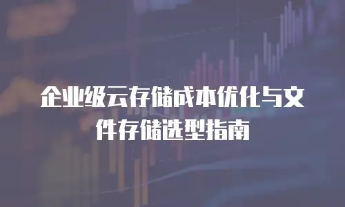 企业级云存储成本优化与文件存储选型指南