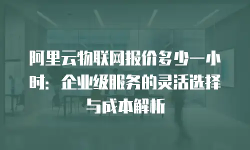 阿里云物联网报价多少一小时：企业级服务的灵活选择与成本解析