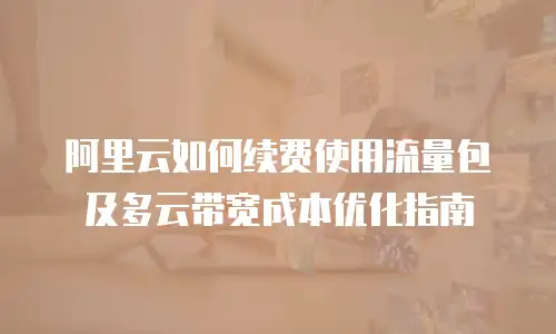 阿里云如何续费使用流量包及多云带宽成本优化指南