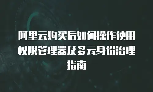 阿里云购买后如何操作使用权限管理器及多云身份治理指南