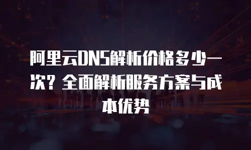 阿里云DNS解析价格多少一次？全面解析服务方案与成本优势