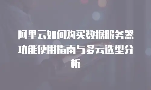 阿里云如何购买数据服务器功能使用指南与多云选型分析