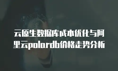 云原生数据库成本优化与阿里云polardb价格走势分析
