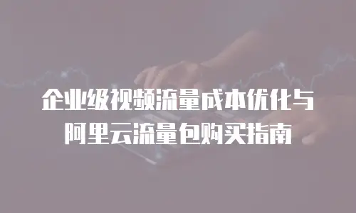 企业级视频流量成本优化与阿里云流量包购买指南