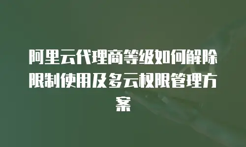 阿里云代理商等级如何解除限制使用及多云权限管理方案