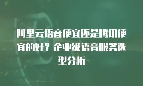 阿里云语音便宜还是腾讯便宜的好？企业级语音服务选型分析