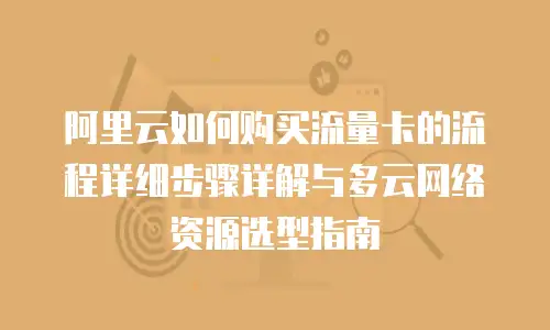 阿里云如何购买流量卡的流程详细步骤详解与多云网络资源选型指南