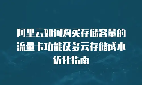 阿里云如何购买存储容量的流量卡功能及多云存储成本优化指南
