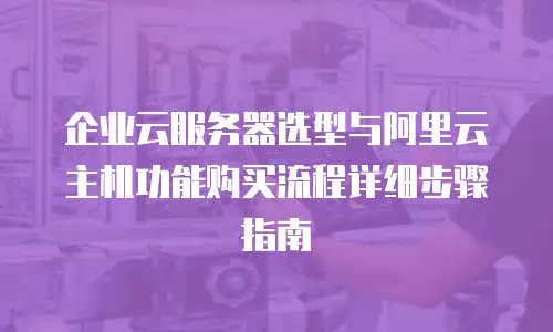企业云服务器选型与阿里云主机功能购买流程详细步骤指南
