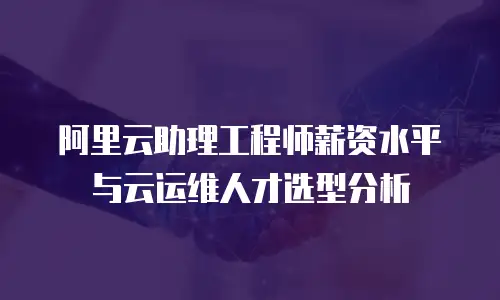 阿里云助理工程师薪资水平与云运维人才选型分析