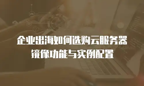 企业出海如何选购云服务器镜像功能与实例配置