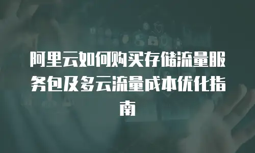 阿里云如何购买存储流量服务包及多云流量成本优化指南
