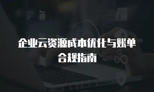 企业云资源成本优化与账单合规指南