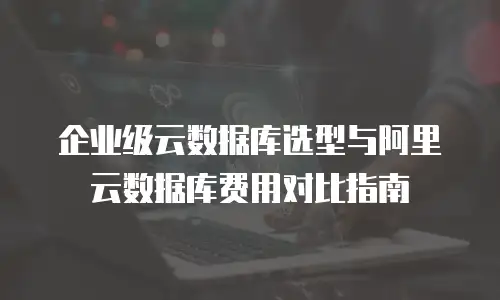 企业级云数据库选型与阿里云数据库费用对比指南