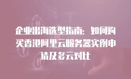 企业出海选型指南：如何购买香港阿里云服务器实例申请及多云对比
