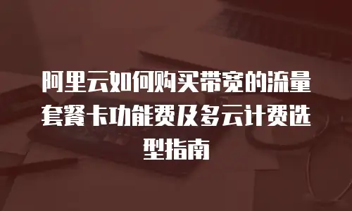 阿里云如何购买带宽的流量套餐卡功能费及多云计费选型指南