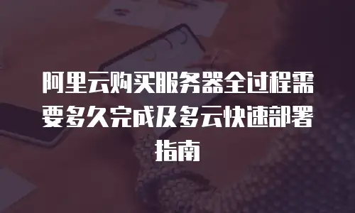 阿里云购买服务器全过程需要多久完成及多云快速部署指南
