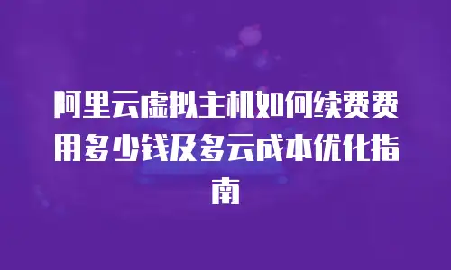 阿里云虚拟主机如何续费费用多少钱及多云成本优化指南