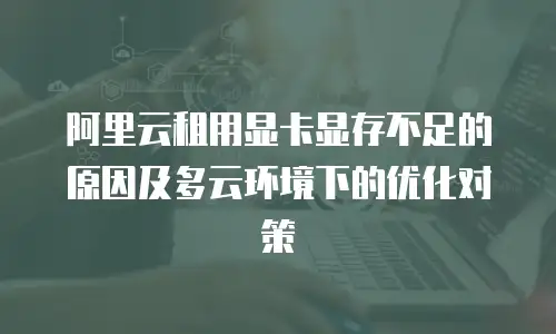 阿里云租用显卡显存不足的原因及多云环境下的优化对策