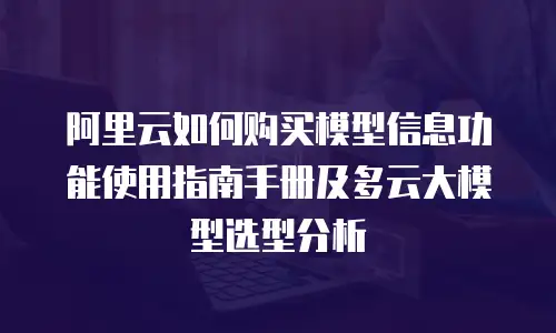 阿里云如何购买模型信息功能使用指南手册及多云大模型选型分析