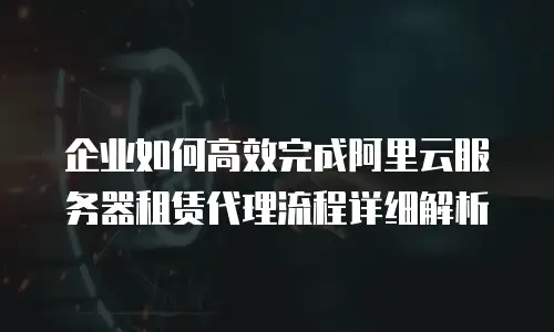 企业如何高效完成阿里云服务器租赁代理流程详细解析