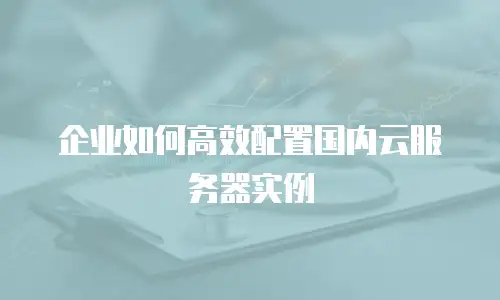 企业如何高效配置国内云服务器实例