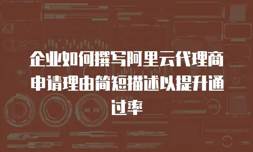 企业如何撰写阿里云代理商申请理由简短描述以提升通过率