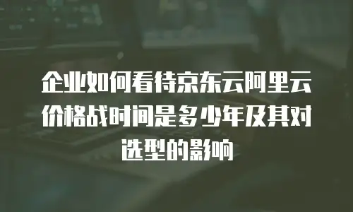 企业如何看待京东云阿里云价格战时间是多少年及其对选型的影响
