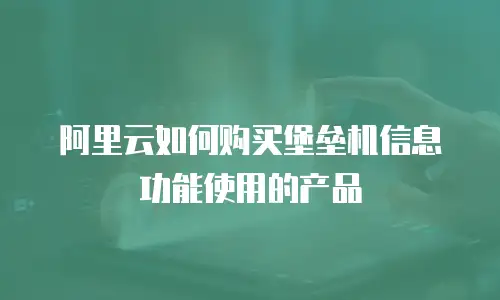 阿里云如何购买堡垒机信息功能使用的产品