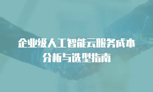 企业级人工智能云服务成本分析与选型指南