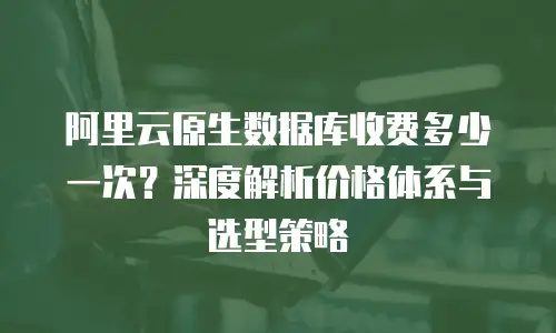 阿里云原生数据库收费多少一次？深度解析价格体系与选型策略