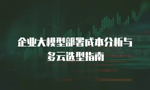 企业大模型部署成本分析与多云选型指南