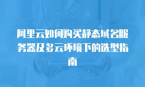 阿里云如何购买静态域名服务器及多云环境下的选型指南