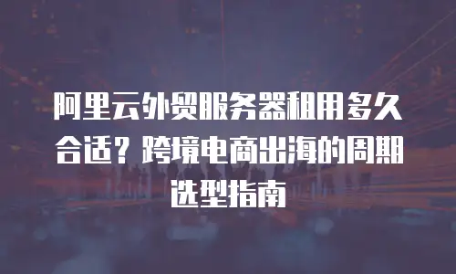 阿里云外贸服务器租用多久合适？跨境电商出海的周期选型指南
