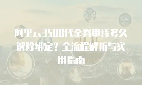 阿里云3500代金券审核多久解除绑定？全流程解析与实用指南