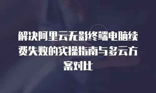 解决阿里云无影终端电脑续费失败的实操指南与多云方案对比