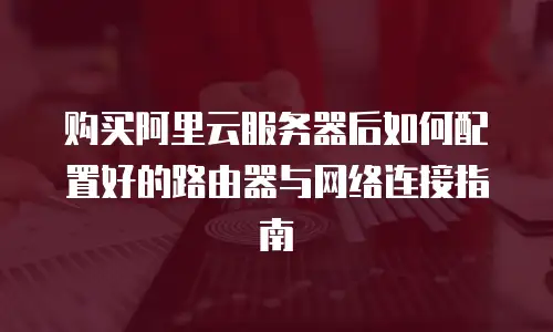 购买阿里云服务器后如何配置好的路由器与网络连接指南