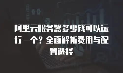 阿里云服务器多少钱可以运行一个？全面解析费用与配置选择