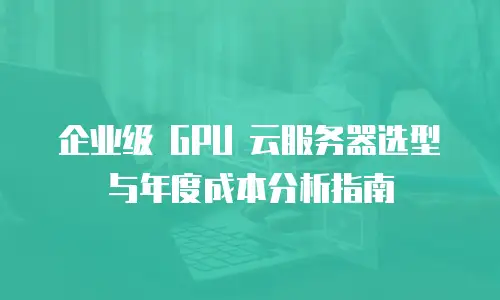 企业级 GPU 云服务器选型与年度成本分析指南