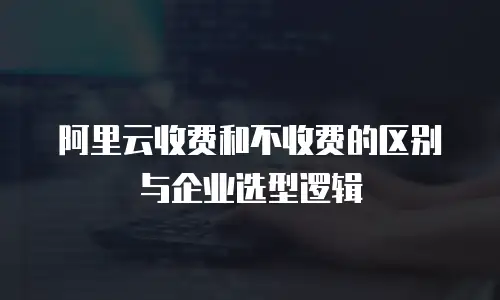 阿里云收费和不收费的区别与企业选型逻辑