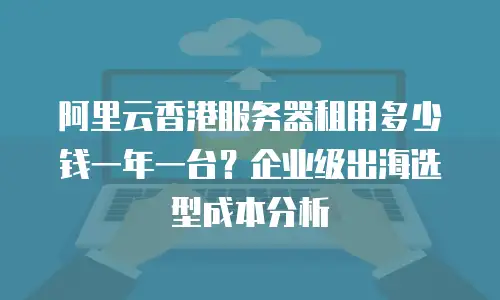 阿里云香港服务器租用多少钱一年一台？企业级出海选型成本分析