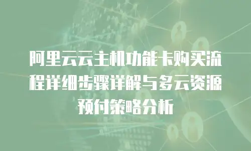 阿里云云主机功能卡购买流程详细步骤详解与多云资源预付策略分析